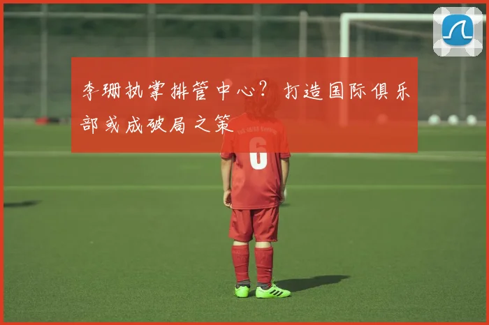 李珊执掌排管中心？打造国际俱乐部或成破局之策